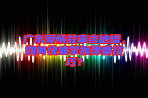 廣東愛情故事吉他譜，如何快速掌握彈奏技巧？