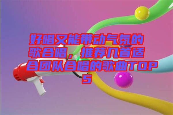 好唱又能帶動(dòng)氣氛的歌合唱，推薦幾首適合團(tuán)隊(duì)合唱的歌曲TOP5