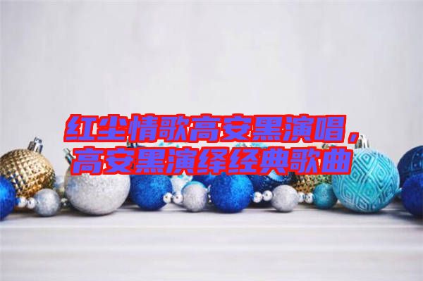紅塵情歌高安黑演唱，高安黑演繹經(jīng)典歌曲