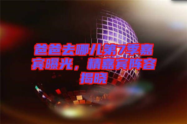 爸爸去哪兒第7季嘉賓曝光，精嘉賓陣容揭曉