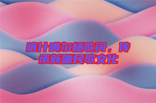 喀什噶爾楊歌詞，傳承新疆民歌文化