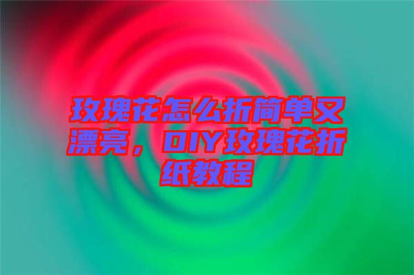 玫瑰花怎么折簡單又漂亮，DIY玫瑰花折紙教程
