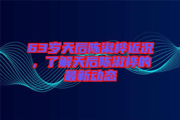 63歲天后陳淑樺近況，了解天后陳淑樺的最新動態(tài)