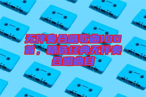 無伴奏合唱歌曲100首，精選經典無伴奏合唱曲目