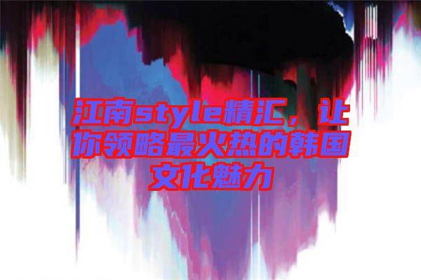 江南style精匯，讓你領(lǐng)略最火熱的韓國(guó)文化魅力