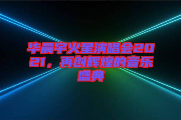 華晨宇火星演唱會2021，再創(chuàng)輝煌的音樂盛典