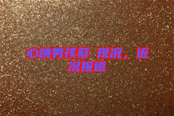 心跳男孩蔡喆現(xiàn)況，近況報(bào)道