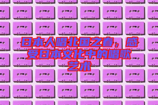 日本人唱北國之春，感受日本文化中的唱歌藝術