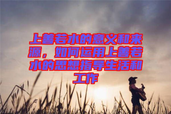 上善若水的意義和來源，如何運(yùn)用上善若水的思想指導(dǎo)生活和工作