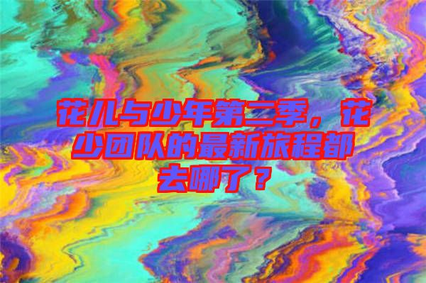 花兒與少年第二季，花少團(tuán)隊(duì)的最新旅程都去哪了？