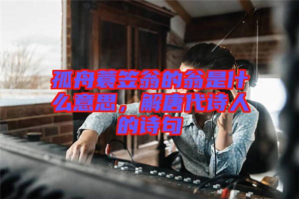 孤舟蓑笠翁的翁是什么意思，解唐代詩(shī)人的詩(shī)句
