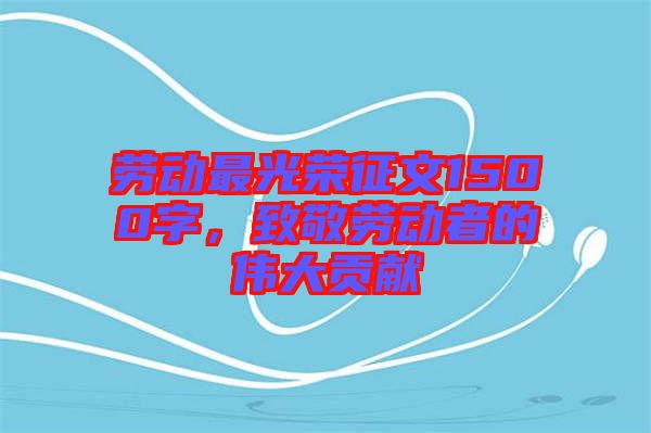 勞動最光榮征文1500字，致敬勞動者的偉大貢獻(xiàn)