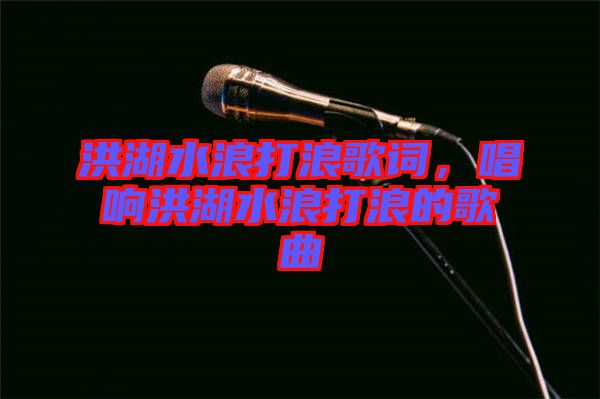 洪湖水浪打浪歌詞，唱響洪湖水浪打浪的歌曲