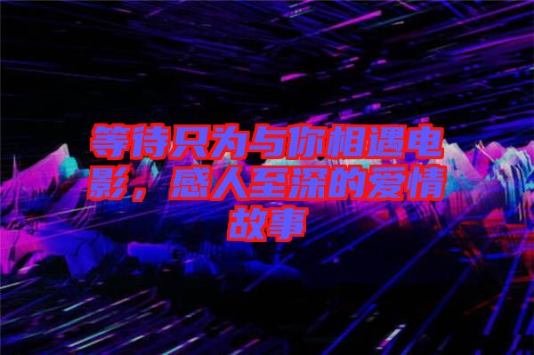 等待只為與你相遇電影，感人至深的愛情故事