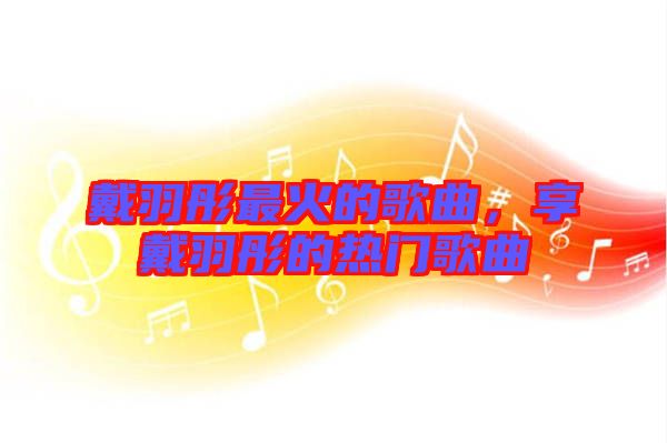 戴羽彤最火的歌曲，享戴羽彤的熱門歌曲