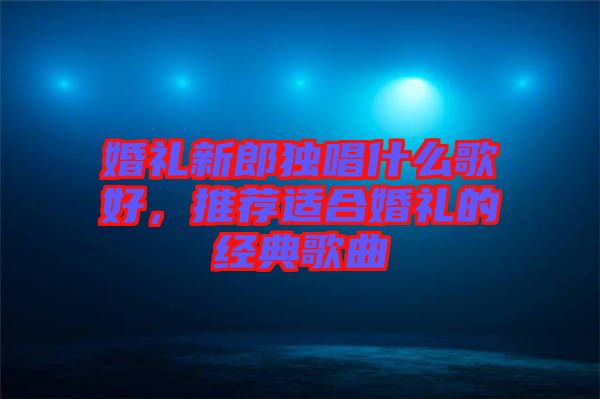 婚禮新郎獨(dú)唱什么歌好，推薦適合婚禮的經(jīng)典歌曲