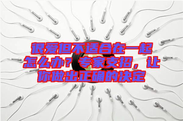 很愛但不適合在一起怎么辦？專家支招，讓你做出正確的決定