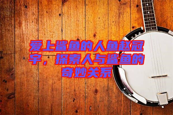 愛上鯊魚的人魚趙冠宇，探索人與鯊魚的奇妙關(guān)系
