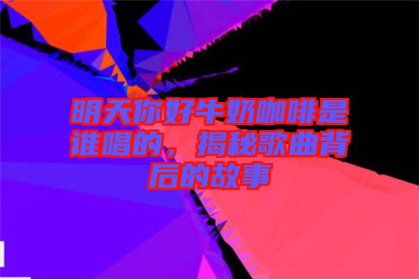 明天你好牛奶咖啡是誰(shuí)唱的，揭秘歌曲背后的故事