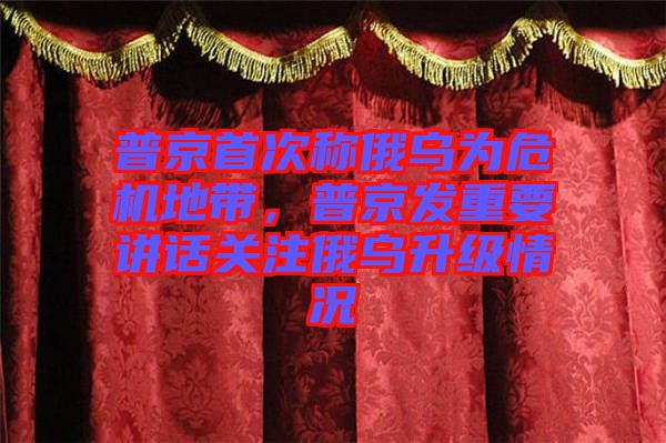 普京首次稱俄烏為危機地帶，普京發(fā)重要講話關(guān)注俄烏升級情況