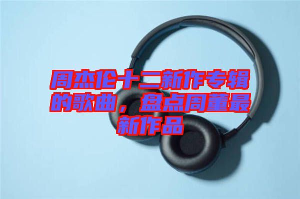 周杰倫十二新作專輯的歌曲，盤點周董最新作品