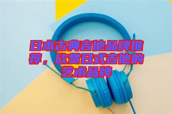 日本古典吉他品牌推薦，欣賞日式吉他的藝術(shù)品牌
