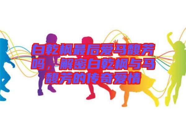 白乾楓最后愛馬馥芳嗎，解密白乾楓與馬馥芳的傳奇愛情