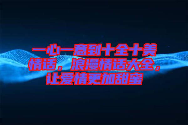 一心一意到十全十美情話，浪漫情話大全，讓愛情更加甜蜜