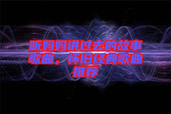 聽媽媽講過去的故事歌曲，懷舊經(jīng)典歌曲推薦