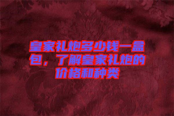 皇家禮炮多少錢一盒包，了解皇家禮炮的價格和種類