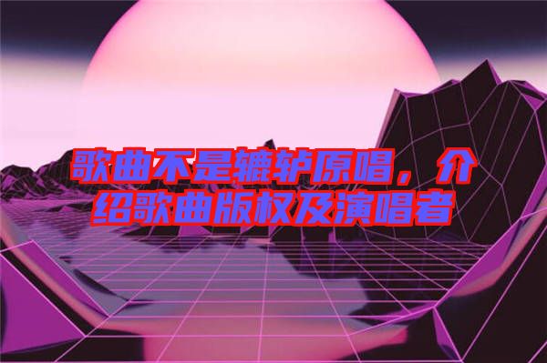 歌曲不是轆轤原唱，介紹歌曲版權及演唱者