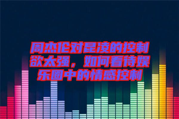 周杰倫對(duì)昆凌的控制欲太強(qiáng)，如何看待娛樂圈中的情感控制