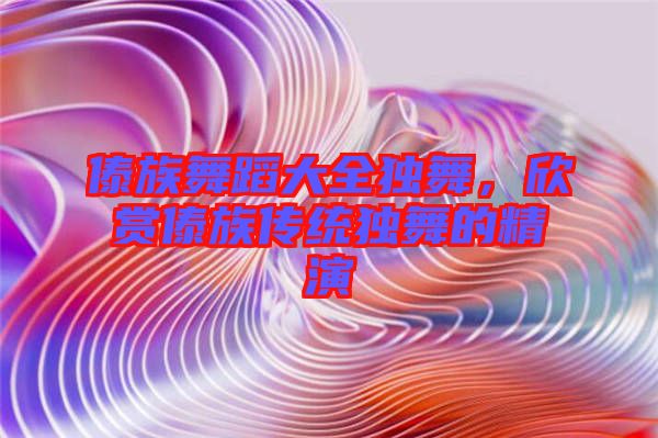 傣族舞蹈大全獨舞，欣賞傣族傳統(tǒng)獨舞的精演