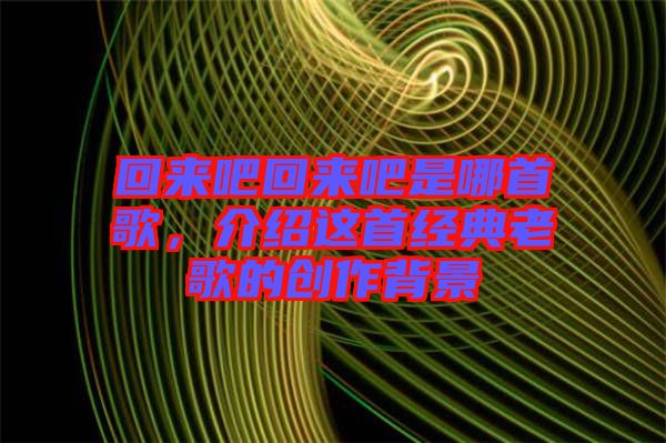 回來(lái)吧回來(lái)吧是哪首歌，介紹這首經(jīng)典老歌的創(chuàng)作背景