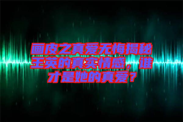 畫(huà)皮之真愛(ài)無(wú)悔揭秘王英的真實(shí)情感，誰(shuí)才是她的真愛(ài)？