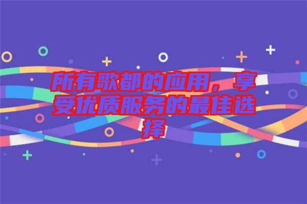 所有歌都的應用，享受優(yōu)質(zhì)服務的最佳選擇