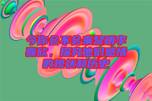 今你會不會來黎明李嘉欣，探究他們感情的現(xiàn)狀和歷史