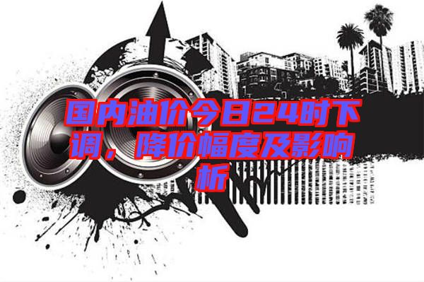 國(guó)內(nèi)油價(jià)今日24時(shí)下調(diào)，降價(jià)幅度及影響析