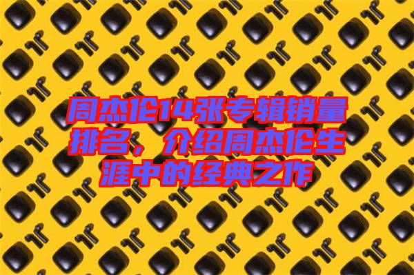 周杰倫14張專輯銷量排名，介紹周杰倫生涯中的經(jīng)典之作