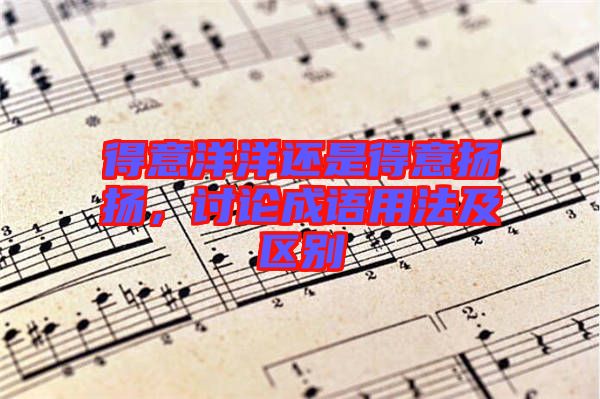 得意洋洋還是得意揚揚，討論成語用法及區(qū)別