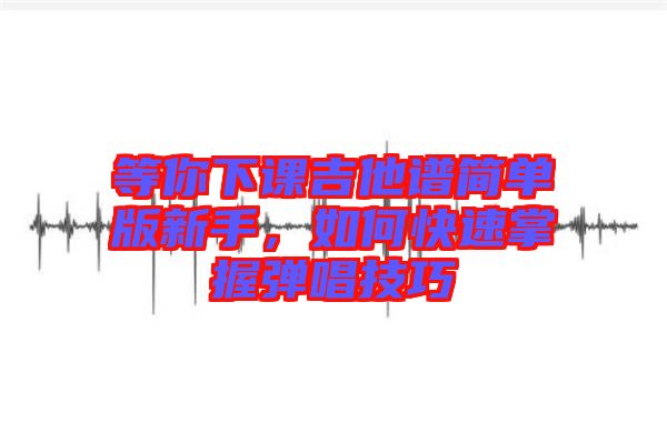 等你下課吉他譜簡單版新手，如何快速掌握彈唱技巧