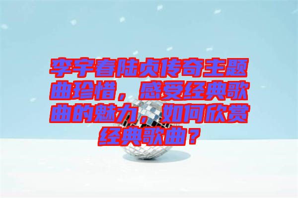 李宇春陸貞傳奇主題曲珍惜，感受經(jīng)典歌曲的魅力，如何欣賞經(jīng)典歌曲？