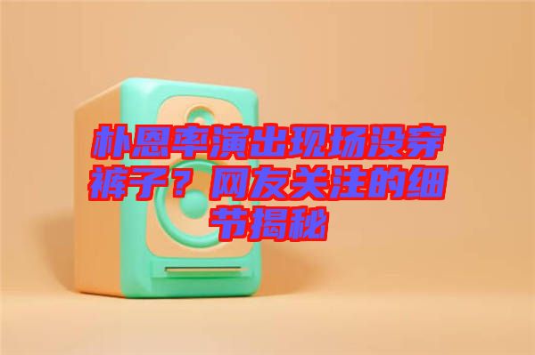 樸恩率演出現(xiàn)場沒穿褲子？網友關注的細節(jié)揭秘