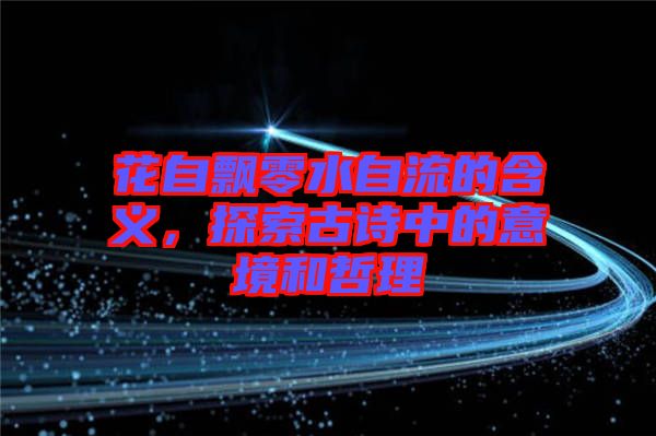 花自飄零水自流的含義，探索古詩中的意境和哲理