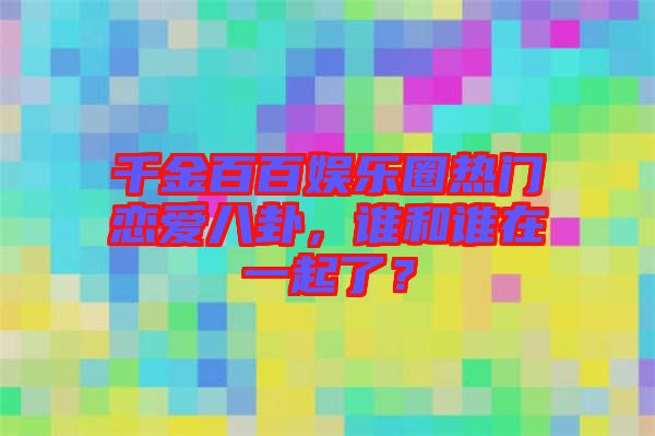 千金百百娛樂(lè)圈熱門(mén)戀愛(ài)八卦，誰(shuí)和誰(shuí)在一起了？