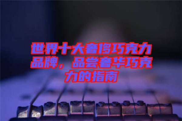 世界十大奢侈巧克力品牌，品嘗奢華巧克力的指南