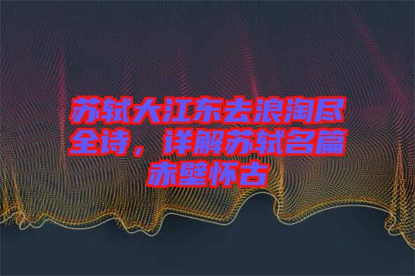 蘇軾大江東去浪淘盡全詩(shī)，詳解蘇軾名篇赤壁懷古