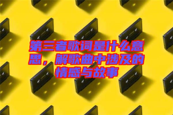 第三者歌詞是什么意思，解歌曲中涉及的情感與故事
