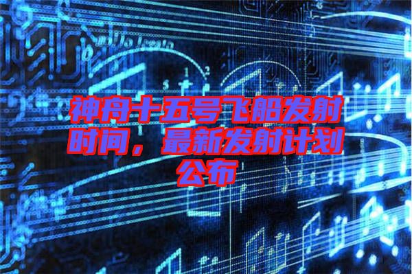 神舟十五號(hào)飛船發(fā)射時(shí)間，最新發(fā)射計(jì)劃公布