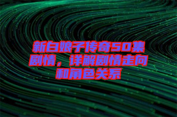 新白娘子傳奇50集劇情，詳解劇情走向和角色關(guān)系